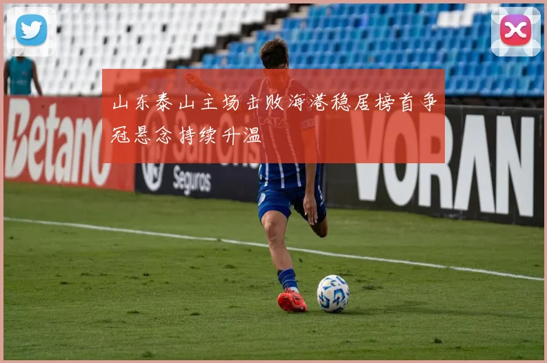山东泰山主场击败海港稳居榜首争冠悬念持续升温