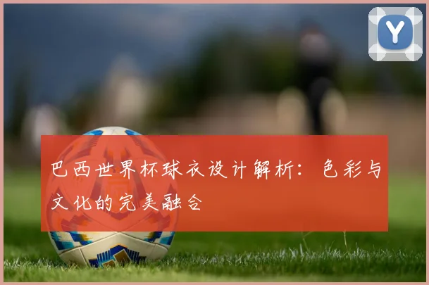 巴西世界杯球衣设计解析：色彩与文化的完美融合