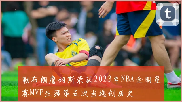 勒布朗詹姆斯荣获2023年NBA全明星赛MVP生涯第五次当选创历史
