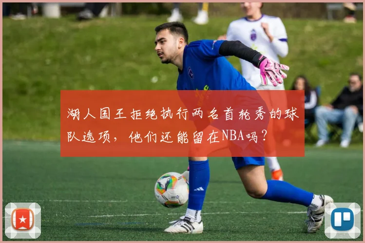湖人国王拒绝执行两名首轮秀的球队选项，他们还能留在NBA吗？
