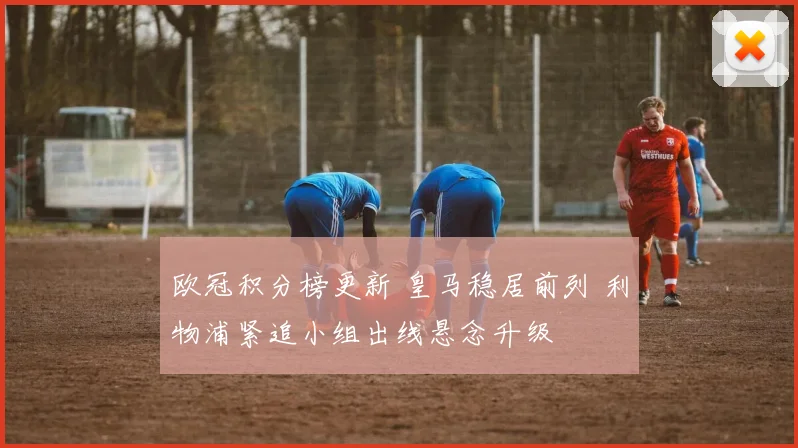 欧冠积分榜更新 皇马稳居前列 利物浦紧追小组出线悬念升级