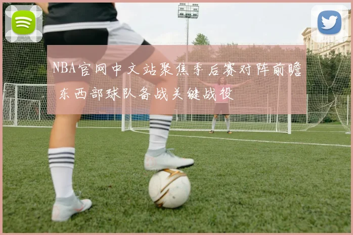 NBA官网中文站聚焦季后赛对阵前瞻 东西部球队备战关键战役