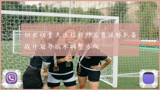 切尔切索夫出任新帅后首谈球队备战计划与战术调整方向