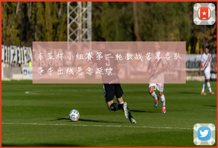东亚杯小组赛第二轮激战落幕各队争夺出线悬念延续