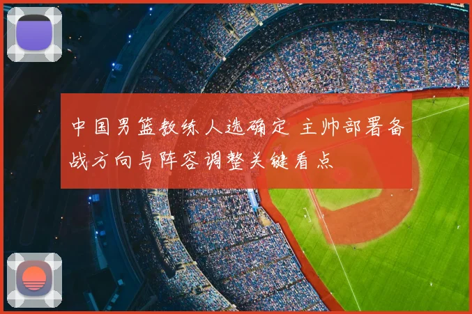 中国男篮教练人选确定 主帅部署备战方向与阵容调整关键看点