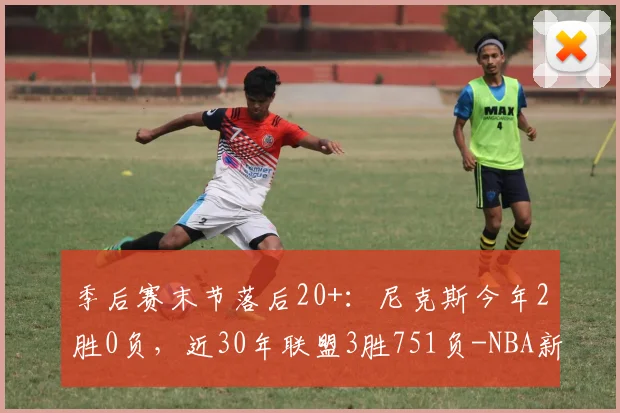 季后赛末节落后20+：尼克斯今年2胜0负，近30年联盟3胜751负-NBA新闻