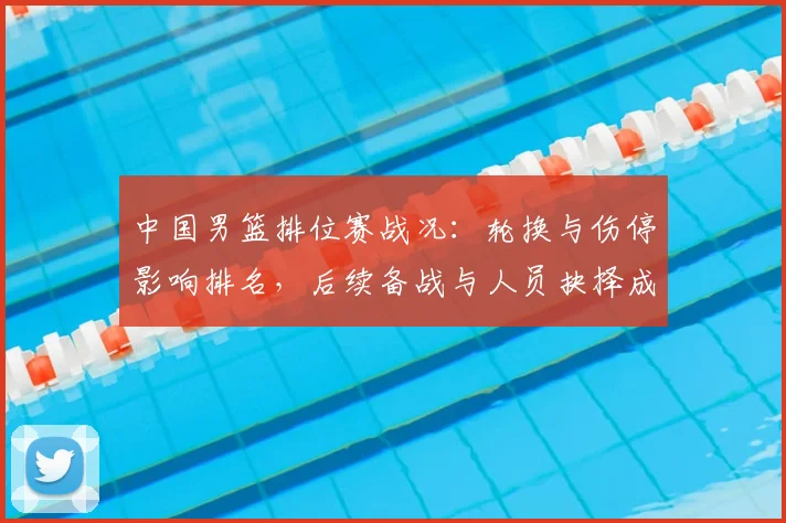 中国男篮排位赛战况：轮换与伤停影响排名，后续备战与人员抉择成看点