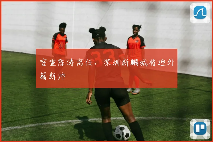 官宣陈涛离任,深圳新鹏城将迎外籍新帅