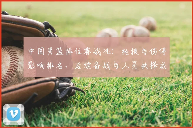 中国男篮排位赛战况：轮换与伤停影响排名，后续备战与人员抉择成看点