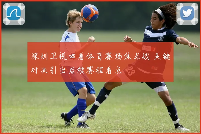 深圳卫视回看体育赛场焦点战 关键对决引出后续赛程看点