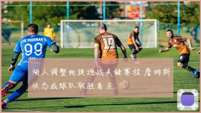 湖人调整轮换迎战关键赛程 詹姆斯状态成球队取胜看点