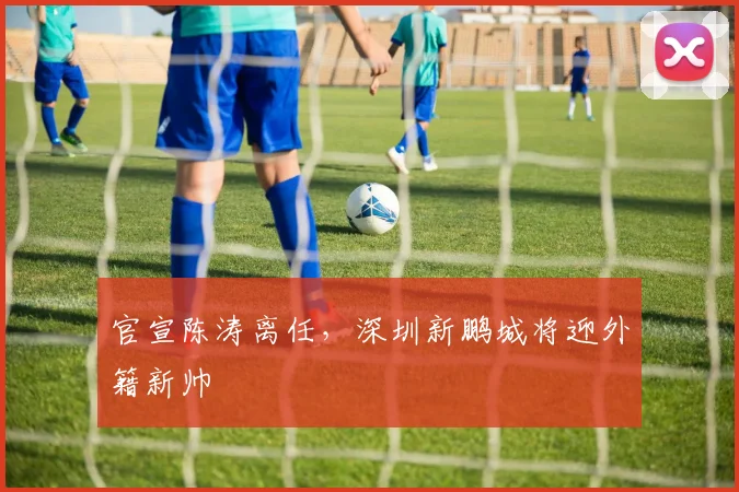 官宣陈涛离任，深圳新鹏城将迎外籍新帅
