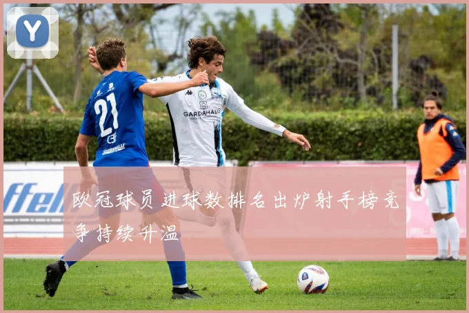 欧冠球员进球数排名出炉射手榜竞争持续升温