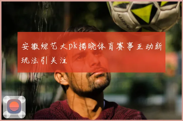 安徽综艺大pk揭晓体育赛事互动新玩法引关注