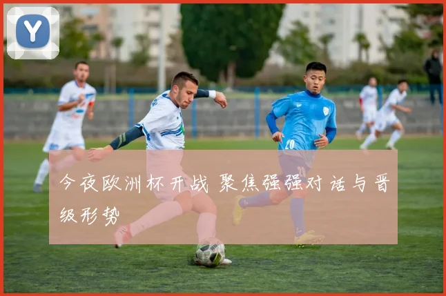 今夜欧洲杯开战 聚焦强强对话与晋级形势