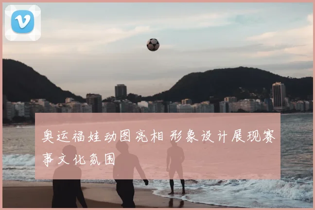奥运福娃动图亮相 形象设计展现赛事文化氛围