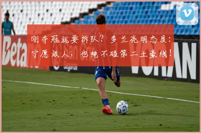 刚夺冠就要拆队？多兰亮明态度：宁愿放人，也绝不碰第二土豪线！