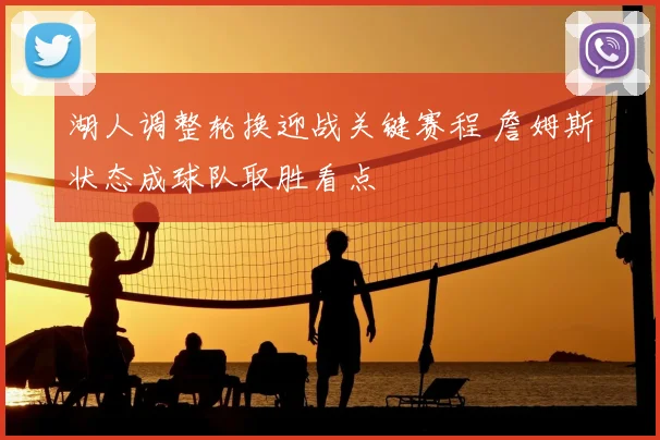 湖人调整轮换迎战关键赛程 詹姆斯状态成球队取胜看点