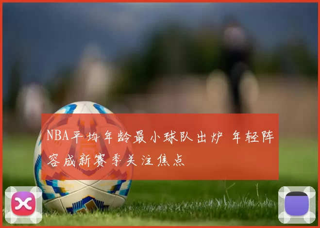 NBA平均年龄最小球队出炉 年轻阵容成新赛季关注焦点