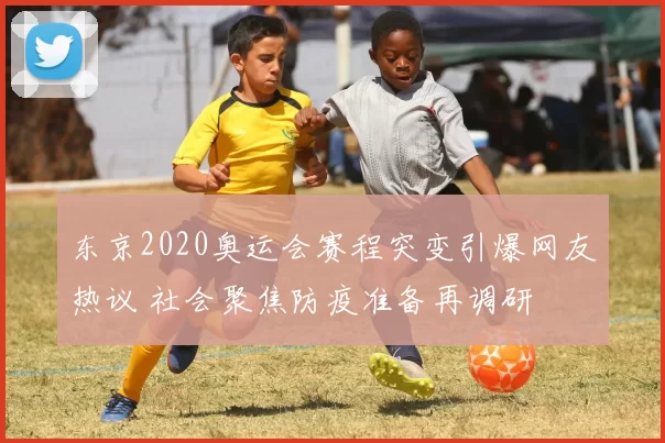 东京2020奥运会赛程突变引爆网友热议 社会聚焦防疫准备再调研