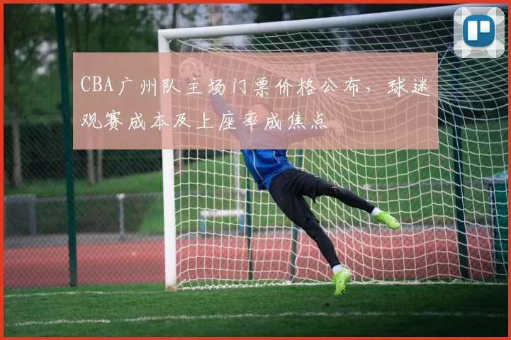 CBA广州队主场门票价格公布，球迷观赛成本及上座率成焦点