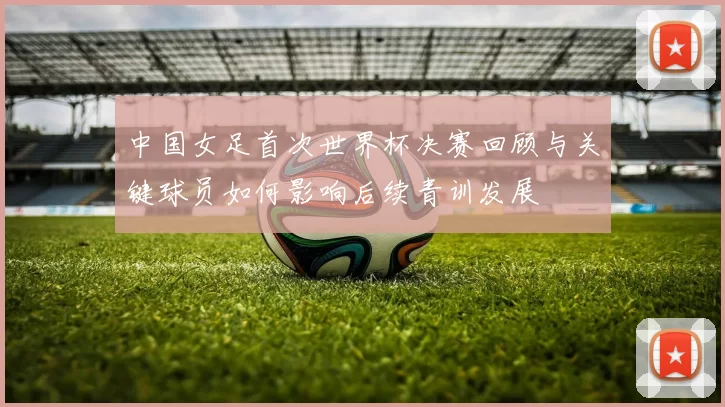 中国女足首次世界杯决赛回顾与关键球员如何影响后续青训发展