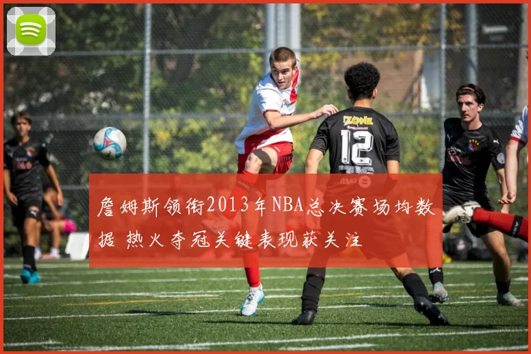 詹姆斯领衔2013年NBA总决赛场均数据 热火夺冠关键表现获关注