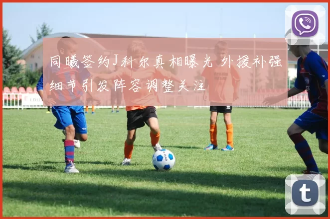 同曦签约J科尔真相曝光 外援补强细节引发阵容调整关注