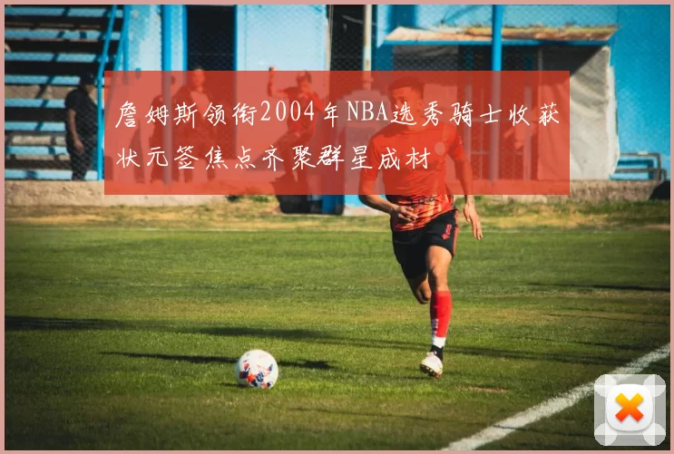 詹姆斯领衔2004年NBA选秀骑士收获状元签焦点齐聚群星成材