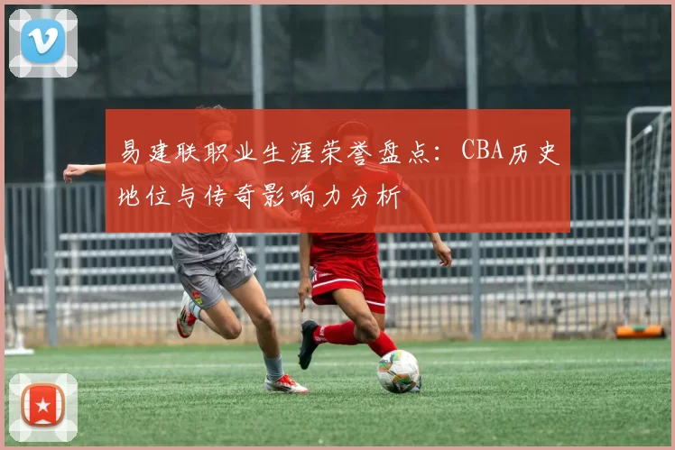 易建联职业生涯荣誉盘点：CBA历史地位与传奇影响力分析