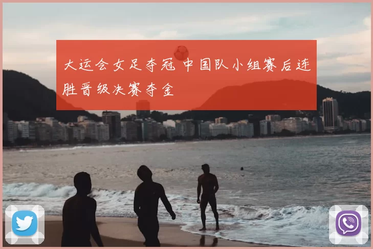 大运会女足夺冠 中国队小组赛后连胜晋级决赛夺金