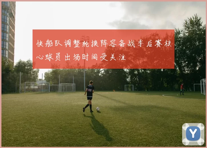 快船队调整轮换阵容备战季后赛核心球员出场时间受关注