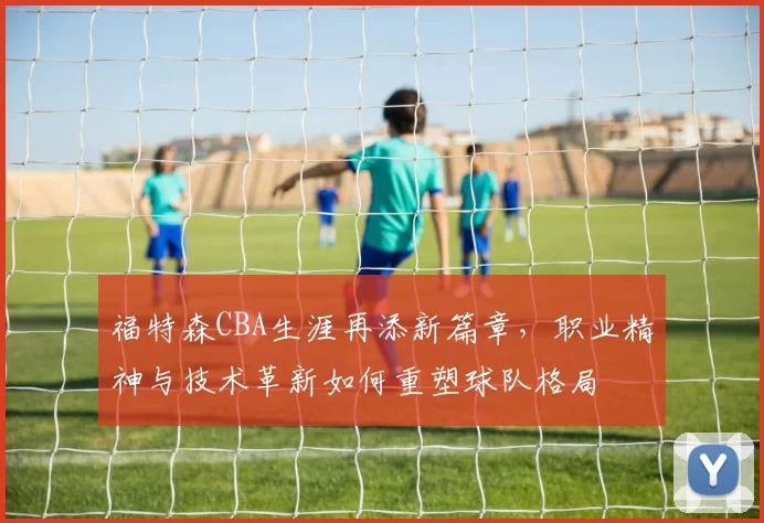 福特森CBA生涯再添新篇章,职业精神与技术革新如何重塑球队格局