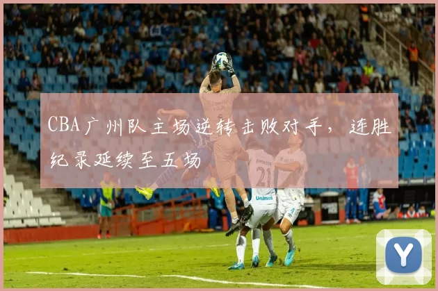 CBA广州队主场逆转击败对手，连胜纪录延续至五场