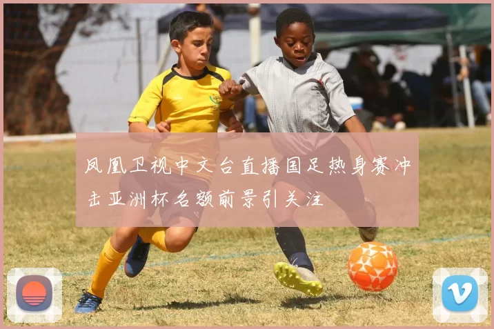 凤凰卫视中文台直播国足热身赛冲击亚洲杯名额前景引关注