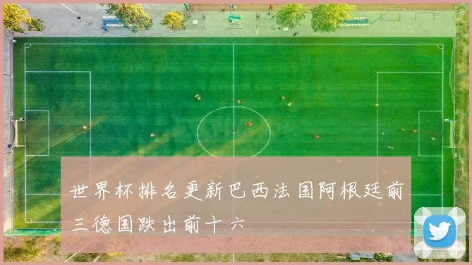 世界杯排名更新巴西法国阿根廷前三德国跌出前十六