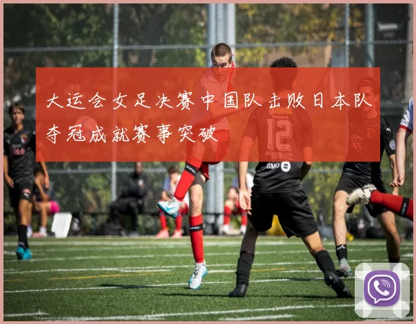大运会女足决赛中国队击败日本队夺冠成就赛事突破