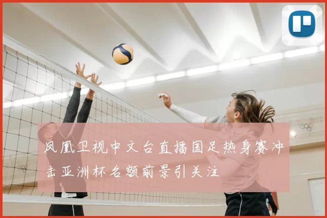 凤凰卫视中文台直播国足热身赛冲击亚洲杯名额前景引关注