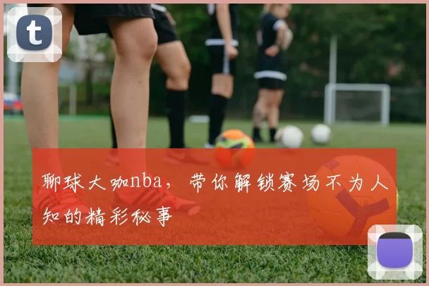 聊球大咖nba，带你解锁赛场不为人知的精彩秘事