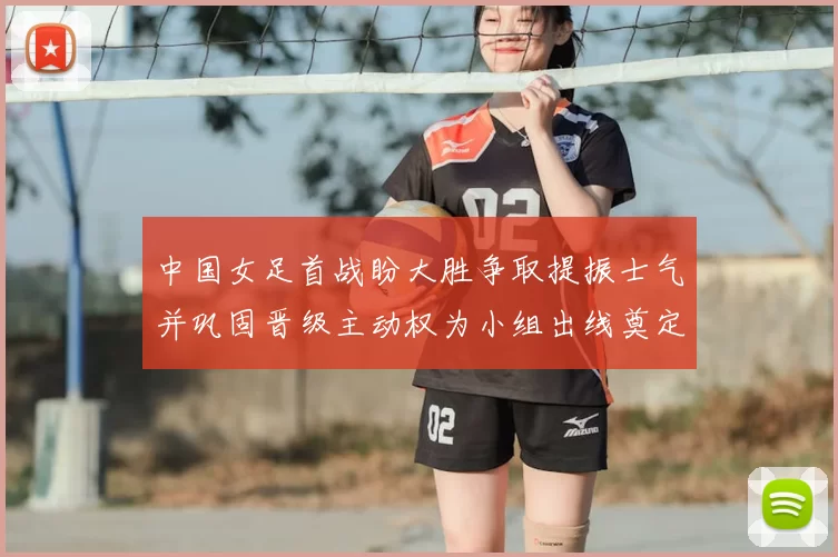 中国女足首战盼大胜争取提振士气并巩固晋级主动权为小组出线奠定基础