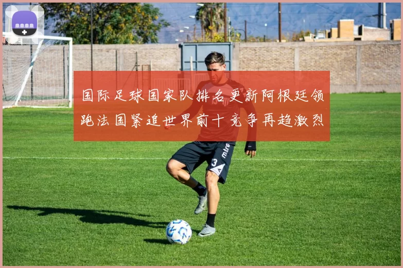国际足球国家队排名更新阿根廷领跑法国紧追世界前十竞争再趋激烈
