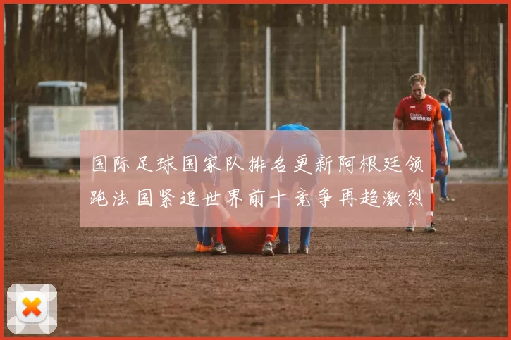 国际足球国家队排名更新阿根廷领跑法国紧追世界前十竞争再趋激烈