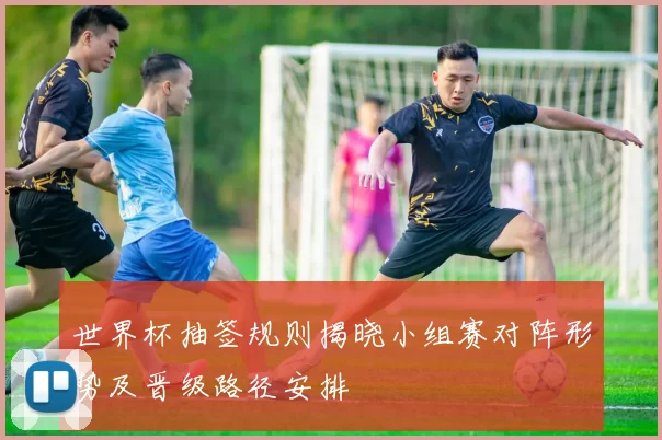 世界杯抽签规则揭晓小组赛对阵形势及晋级路径安排