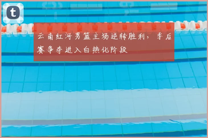 云南红河男篮主场逆转胜利，季后赛争夺进入白热化阶段