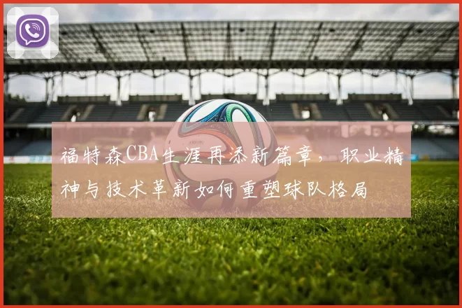 福特森CBA生涯再添新篇章，职业精神与技术革新如何重塑球队格局