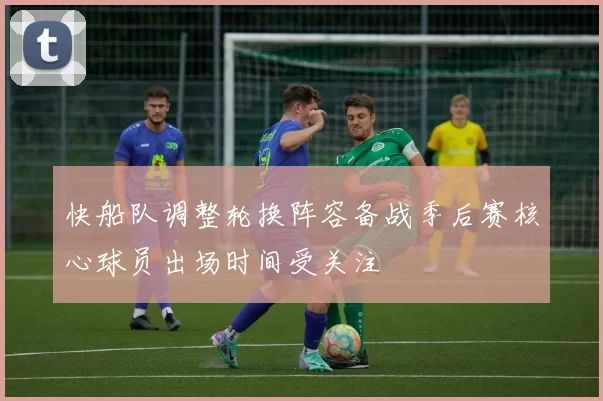 快船队调整轮换阵容备战季后赛核心球员出场时间受关注