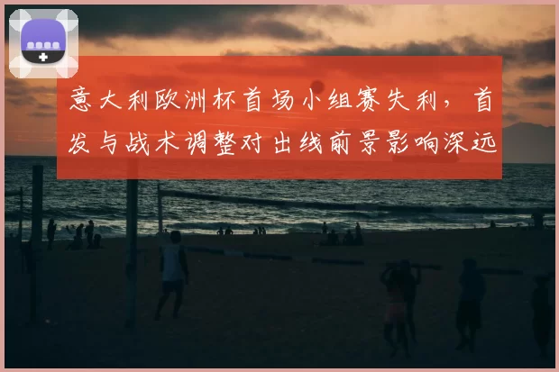 意大利欧洲杯首场小组赛失利，首发与战术调整对出线前景影响深远