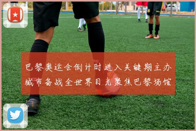 巴黎奥运会倒计时进入关键期主办城市备战全世界目光聚焦巴黎场馆