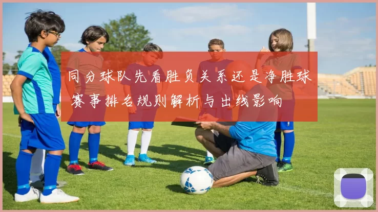 同分球队先看胜负关系还是净胜球 赛事排名规则解析与出线影响