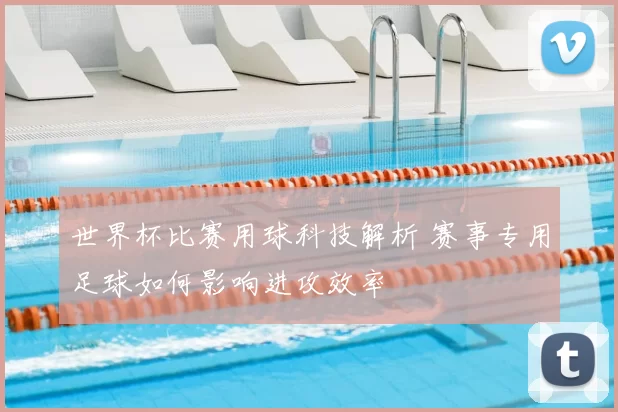 世界杯比赛用球科技解析 赛事专用足球如何影响进攻效率